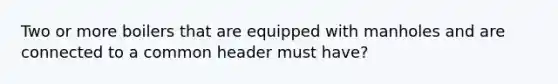 Two or more boilers that are equipped with manholes and are connected to a common header must have?