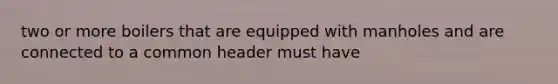 two or more boilers that are equipped with manholes and are connected to a common header must have