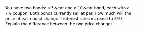 You have two bonds: a 5-year and a 10-year bond, each with a 7% coupon. Both bonds currently sell at par. How much will the price of each bond change if interest rates increase to 8%? Explain the difference between the two price changes