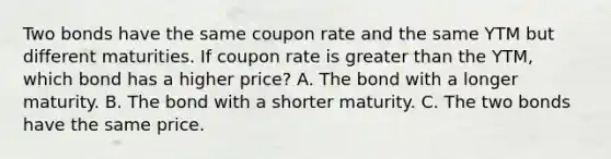 Two bonds have the same coupon rate and the same YTM but different maturities. If coupon rate is greater than the YTM, which bond has a higher price? A. The bond with a longer maturity. B. The bond with a shorter maturity. C. The two bonds have the same price.