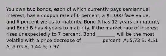 You own two bonds, each of which currently pays semiannual interest, has a coupon rate of 6 percent, a 1,000 face value, and 6 percent yields to maturity. Bond A has 12 years to maturity and Bond B has 4 years to maturity. If the market rate of interest rises unexpectedly to 7 percent, Bond ________ will be the most volatile with a price decrease of ________ percent. A; 5.73 B; 4.51 A; 8.03 A; 3.44 B; 7.97