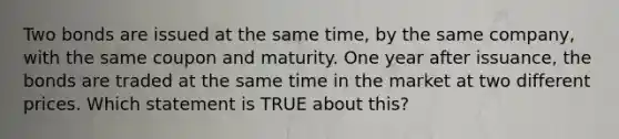 Two bonds are issued at the same time, by the same company, with the same coupon and maturity. One year after issuance, the bonds are traded at the same time in the market at two different prices. Which statement is TRUE about this?