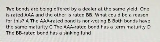 Two bonds are being offered by a dealer at the same yield. One is rated AAA and the other is rated BB. What could be a reason for this? A The AAA-rated bond is non-voting B Both bonds have the same maturity C The AAA-rated bond has a term maturity D The BB-rated bond has a sinking fund