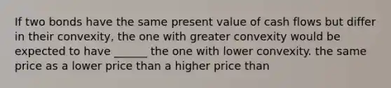 If two bonds have the same present value of cash flows but differ in their convexity, the one with greater convexity would be expected to have ______ the one with lower convexity. the same price as a lower price than a higher price than