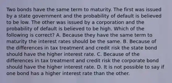 Two bonds have the same term to maturity. The first was issued by a state government and the probability of default is believed to be low. The other was issued by a corporation and the probability of default is believed to be high. Which of the following is correct? A. Because they have the same term to maturity the interest rates should be the same. B. Because of the differences in tax treatment and credit risk the state bond should have the higher interest rate. C. Because of the differences in tax treatment and credit risk the corporate bond should have the higher interest rate. D. It is not possible to say if one bond has a higher interest rate than the other.