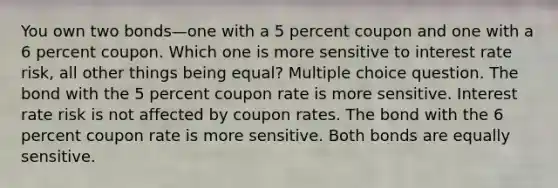 You own two bonds—one with a 5 percent coupon and one with a 6 percent coupon. Which one is more sensitive to interest rate risk, all other things being equal? Multiple choice question. The bond with the 5 percent coupon rate is more sensitive. Interest rate risk is not affected by coupon rates. The bond with the 6 percent coupon rate is more sensitive. Both bonds are equally sensitive.