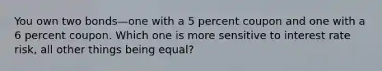 You own two bonds—one with a 5 percent coupon and one with a 6 percent coupon. Which one is more sensitive to interest rate risk, all other things being equal?