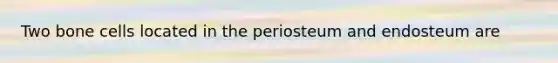 Two bone cells located in the periosteum and endosteum are