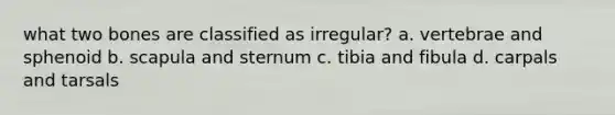 what two bones are classified as irregular? a. vertebrae and sphenoid b. scapula and sternum c. tibia and fibula d. carpals and tarsals