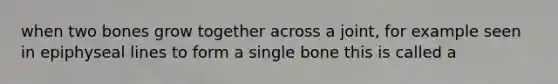 when two bones grow together across a joint, for example seen in epiphyseal lines to form a single bone this is called a