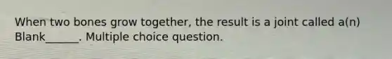 When two bones grow together, the result is a joint called a(n) Blank______. Multiple choice question.