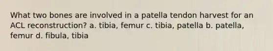 What two bones are involved in a patella tendon harvest for an ACL reconstruction? a. tibia, femur c. tibia, patella b. patella, femur d. fibula, tibia