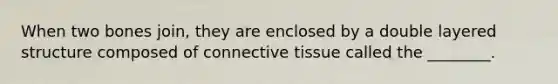 When two bones join, they are enclosed by a double layered structure composed of connective tissue called the ________.