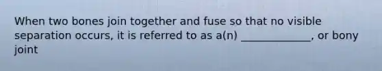 When two bones join together and fuse so that no visible separation occurs, it is referred to as a(n) _____________, or bony joint