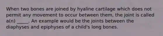 When two bones are joined by hyaline cartilage which does not permit any movement to occur between them, the joint is called a(n) _____. An example would be the joints between the diaphyses and epiphyses of a child's long bones.