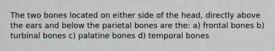 The two bones located on either side of the head, directly above the ears and below the parietal bones are the: a) frontal bones b) turbinal bones c) palatine bones d) temporal bones