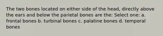 The two bones located on either side of the head, directly above the ears and below the parietal bones are the: Select one: a. frontal bones b. turbinal bones c. palatine bones d. temporal bones