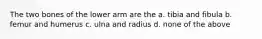 The two bones of the lower arm are the a. tibia and fibula b. femur and humerus c. ulna and radius d. none of the above