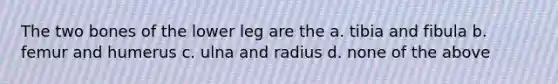 The two bones of the lower leg are the a. tibia and fibula b. femur and humerus c. ulna and radius d. none of the above