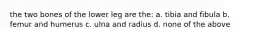 the two bones of the lower leg are the: a. tibia and fibula b. femur and humerus c. ulna and radius d. none of the above