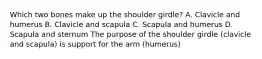 Which two bones make up the shoulder girdle? A. Clavicle and humerus B. Clavicle and scapula C. Scapula and humerus D. Scapula and sternum The purpose of the shoulder girdle (clavicle and scapula) is support for the arm (humerus)