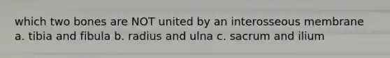 which two bones are NOT united by an interosseous membrane a. tibia and fibula b. radius and ulna c. sacrum and ilium