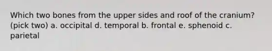 Which two bones from the upper sides and roof of the cranium? (pick two) a. occipital d. temporal b. frontal e. sphenoid c. parietal