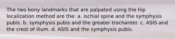 The two bony landmarks that are palpated using the hip localization method are the: a. ischial spine and the symphysis pubis. b. symphysis pubis and the greater trochanter. c. ASIS and the crest of ilium. d. ASIS and the symphysis pubis.