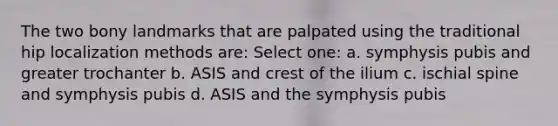 The two bony landmarks that are palpated using the traditional hip localization methods are: Select one: a. symphysis pubis and greater trochanter b. ASIS and crest of the ilium c. ischial spine and symphysis pubis d. ASIS and the symphysis pubis