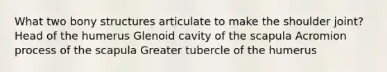 What two bony structures articulate to make the shoulder joint? Head of the humerus Glenoid cavity of the scapula Acromion process of the scapula Greater tubercle of the humerus