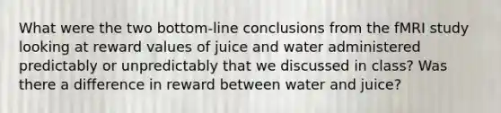 What were the two bottom-line conclusions from the fMRI study looking at reward values of juice and water administered predictably or unpredictably that we discussed in class? Was there a difference in reward between water and juice?