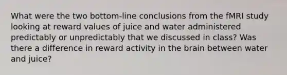 What were the two bottom-line conclusions from the fMRI study looking at reward values of juice and water administered predictably or unpredictably that we discussed in class? Was there a difference in reward activity in the brain between water and juice?