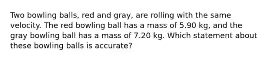 Two bowling balls, red and gray, are rolling with the same velocity. The red bowling ball has a mass of 5.90 kg, and the gray bowling ball has a mass of 7.20 kg. Which statement about these bowling balls is accurate?