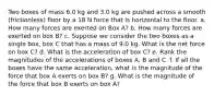 Two boxes of mass 6.0 kg and 3.0 kg are pushed across a smooth (frictionless) floor by a 18 N force that is horizontal to the floor. a. How many forces are exerted on Box A? b. How many forces are exerted on box B? c. Suppose we consider the two boxes as a single box, box C that has a mass of 9.0 kg. What is the net force on box C? d. What is the acceleration of box C? e. Rank the magnitudes of the accelerations of boxes A, B and C. f. If all the boxes have the same acceleration, what is the magnitude of the force that box A exerts on box B? g. What is the magnitude of the force that box B exerts on box A?