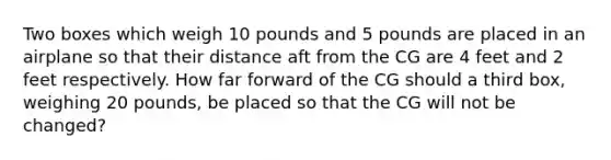 Two boxes which weigh 10 pounds and 5 pounds are placed in an airplane so that their distance aft from the CG are 4 feet and 2 feet respectively. How far forward of the CG should a third box, weighing 20 pounds, be placed so that the CG will not be changed?