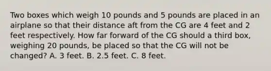 Two boxes which weigh 10 pounds and 5 pounds are placed in an airplane so that their distance aft from the CG are 4 feet and 2 feet respectively. How far forward of the CG should a third box, weighing 20 pounds, be placed so that the CG will not be changed? A. 3 feet. B. 2.5 feet. C. 8 feet.