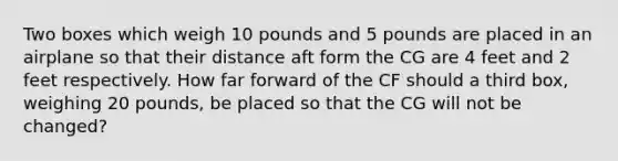 Two boxes which weigh 10 pounds and 5 pounds are placed in an airplane so that their distance aft form the CG are 4 feet and 2 feet respectively. How far forward of the CF should a third box, weighing 20 pounds, be placed so that the CG will not be changed?