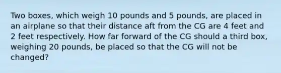 Two boxes, which weigh 10 pounds and 5 pounds, are placed in an airplane so that their distance aft from the CG are 4 feet and 2 feet respectively. How far forward of the CG should a third box, weighing 20 pounds, be placed so that the CG will not be changed?