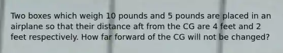 Two boxes which weigh 10 pounds and 5 pounds are placed in an airplane so that their distance aft from the CG are 4 feet and 2 feet respectively. How far forward of the CG will not be changed?