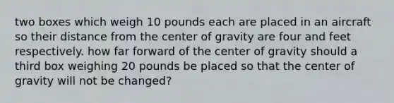 two boxes which weigh 10 pounds each are placed in an aircraft so their distance from the center of gravity are four and feet respectively. how far forward of the center of gravity should a third box weighing 20 pounds be placed so that the center of gravity will not be changed?