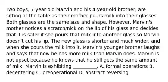 Two boys, 7-year-old Marvin and his 4-year-old brother, are sitting at the table as their mother pours milk into their glasses. Both glasses are the same size and shape. However, Marvin's mother notices a scratch/nick on the lip of his glass and decides that it is safer if she pours that milk into another glass so Marvin doesn't cut his lip. The new glass is shorter and much wider, and when she pours the milk into it, Marvin's younger brother laughs and says that now he has more milk than Marvin does. Marvin is not upset because he knows that he still gets the same amount of milk. Marvin is exhibiting __________. A. formal operations B. decentering C. preoperational D. abstract reversing