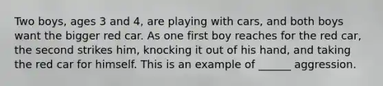 Two boys, ages 3 and 4, are playing with cars, and both boys want the bigger red car. As one first boy reaches for the red car, the second strikes him, knocking it out of his hand, and taking the red car for himself. This is an example of ______ aggression.