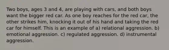 Two boys, ages 3 and 4, are playing with cars, and both boys want the bigger red car. As one boy reaches for the red car, the other strikes him, knocking it out of his hand and taking the red car for himself. This is an example of a) relational aggression. b) emotional aggression. c) regulated aggression. d) instrumental aggression.