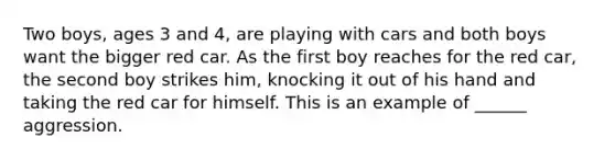 Two boys, ages 3 and 4, are playing with cars and both boys want the bigger red car. As the first boy reaches for the red car, the second boy strikes him, knocking it out of his hand and taking the red car for himself. This is an example of ______ aggression.