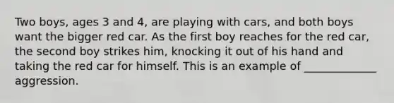 Two boys, ages 3 and 4, are playing with cars, and both boys want the bigger red car. As the first boy reaches for the red car, the second boy strikes him, knocking it out of his hand and taking the red car for himself. This is an example of _____________ aggression.