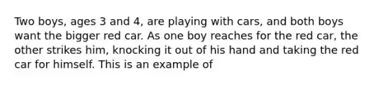 Two boys, ages 3 and 4, are playing with cars, and both boys want the bigger red car. As one boy reaches for the red car, the other strikes him, knocking it out of his hand and taking the red car for himself. This is an example of