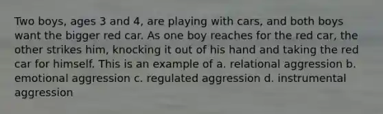 Two boys, ages 3 and 4, are playing with cars, and both boys want the bigger red car. As one boy reaches for the red car, the other strikes him, knocking it out of his hand and taking the red car for himself. This is an example of a. relational aggression b. emotional aggression c. regulated aggression d. instrumental aggression