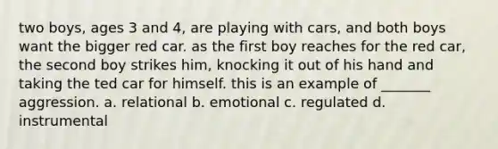 two boys, ages 3 and 4, are playing with cars, and both boys want the bigger red car. as the first boy reaches for the red car, the second boy strikes him, knocking it out of his hand and taking the ted car for himself. this is an example of _______ aggression. a. relational b. emotional c. regulated d. instrumental