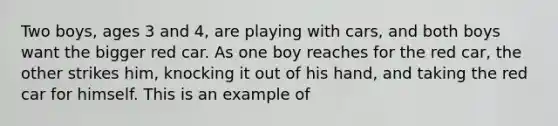 Two boys, ages 3 and 4, are playing with cars, and both boys want the bigger red car. As one boy reaches for the red car, the other strikes him, knocking it out of his hand, and taking the red car for himself. This is an example of