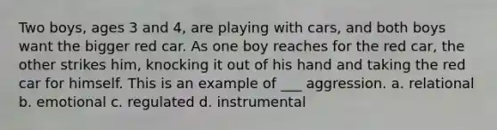 Two boys, ages 3 and 4, are playing with cars, and both boys want the bigger red car. As one boy reaches for the red car, the other strikes him, knocking it out of his hand and taking the red car for himself. This is an example of ___ aggression. a. relational b. emotional c. regulated d. instrumental